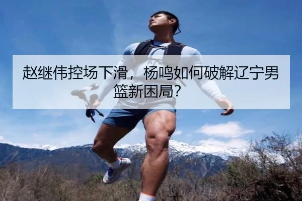 赵继伟控场下滑，杨鸣如何破解辽宁男篮新困局？