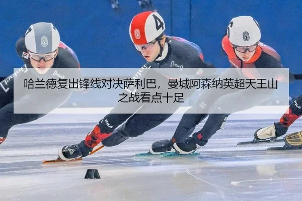 哈兰德复出锋线对决萨利巴，曼城阿森纳英超天王山之战看点十足