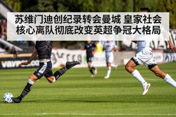 苏维门迪创纪录转会曼城 皇家社会核心离队彻底改变英超争冠大格局